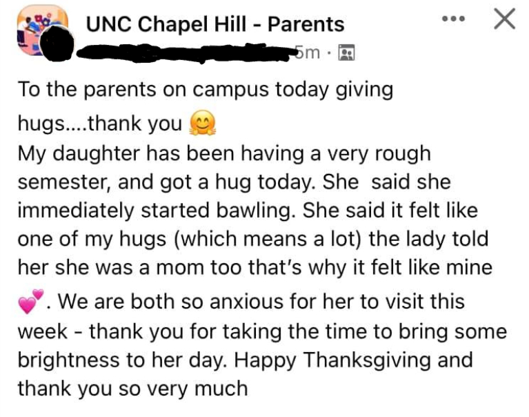 A screenshot of a FB post to the UNC Chapel Hill - Parents group. The person's name is blacked out, but the post reads "To the parents on campus today giving hugs... thank you. My daughter has been having a very rough semester, and got a hug today. She said she immediately started bawling. She said it felt like one of my hugs (which means a lot) the lady told her she was a mom too that's why it felt like mine. We are both so anxious for her to visit this week - thank ou for taking the time to bring some brightness to her day. Happy Thanksgiving and thank you so vey much"